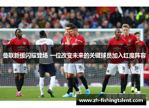 曼联新援闪耀登场 一位改变未来的关键球员加入红魔阵容